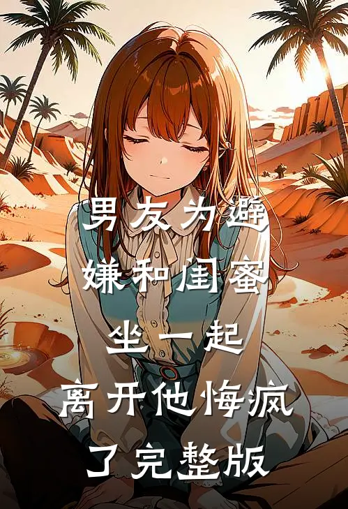 男友为避嫌和闺蜜坐一起，离开他悔疯了完整版