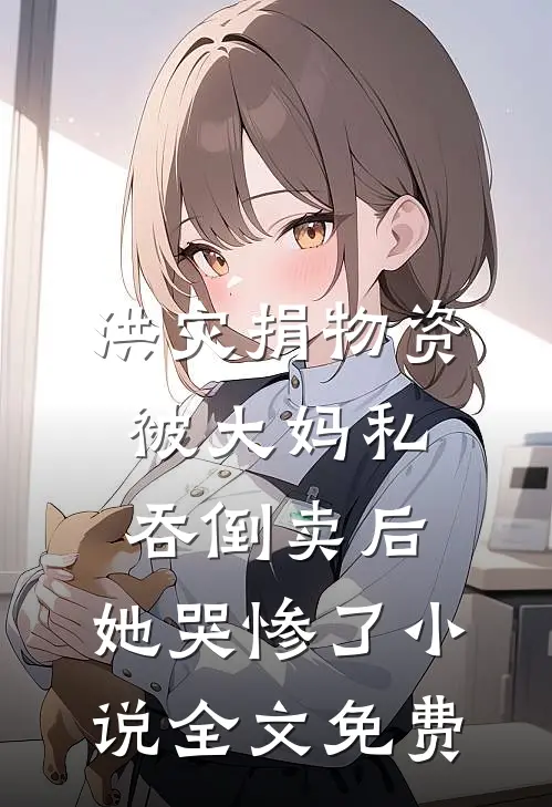 洪灾捐物资被大妈私吞倒卖后，她哭惨了小说全文免费