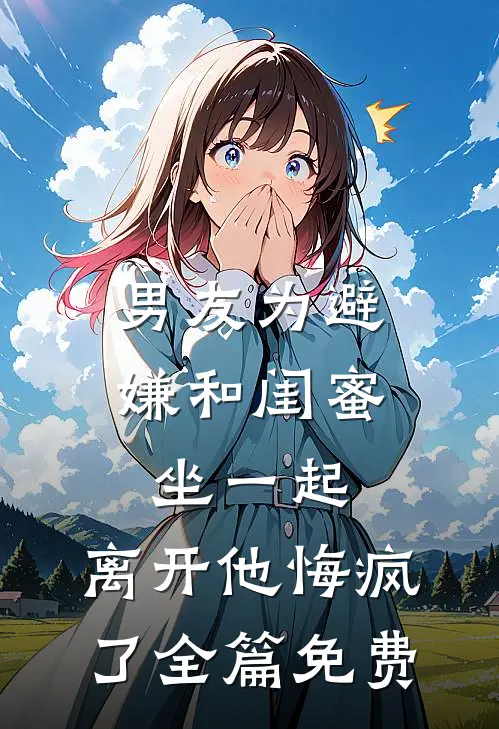 男友为避嫌和闺蜜坐一起，离开他悔疯了全篇免费