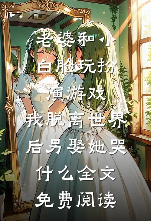 老婆和小白脸玩扮演游戏，我脱离世界后另娶她哭什么全文免费阅读