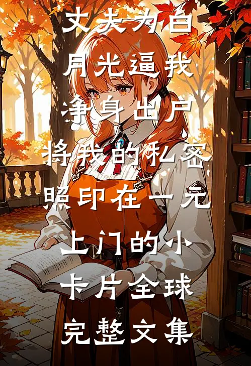 丈夫为白月光逼我净身出户，将我的私密照印在一元上门的小卡片全球完整文集