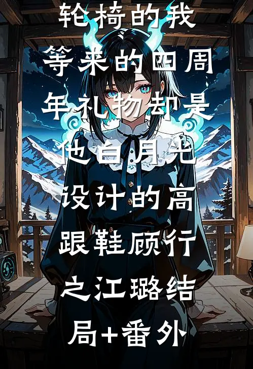 为老公坐上轮椅的我，等来的四周年礼物却是他白月光设计的高跟鞋顾行之江璐结局+番外