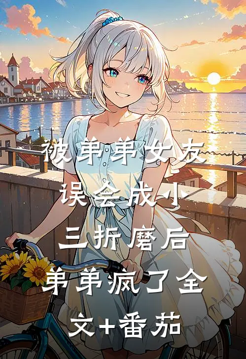 被弟弟女友误会成小三折磨后，弟弟疯了全文+番茄