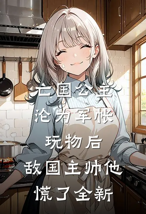 亡国公主沦为军帐玩物后，敌国主帅他慌了全新