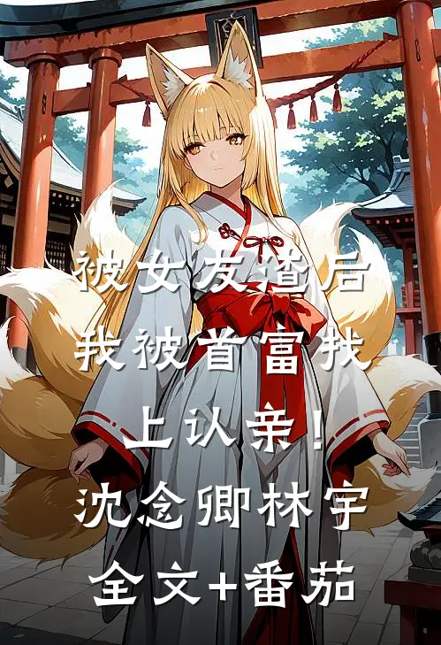 被女友渣后，我被首富找上认亲！沈念卿林宇全文+番茄