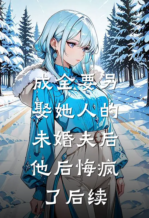 成全要另娶她人的未婚夫后，他后悔疯了后续