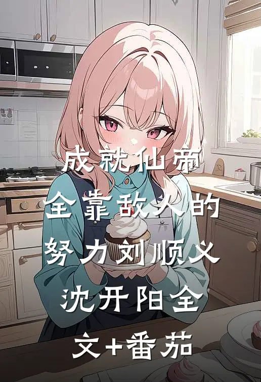 成就仙帝，全靠敌人的努力刘顺义沈开阳全文+番茄