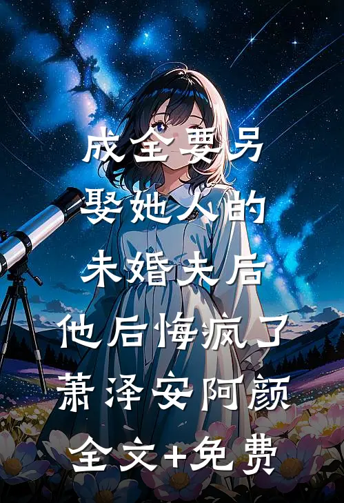 成全要另娶她人的未婚夫后，他后悔疯了萧泽安阿颜全文+免费