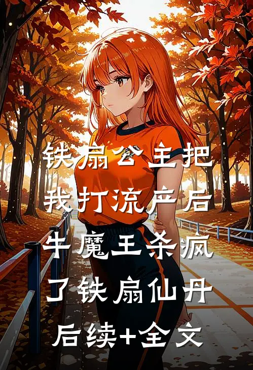 铁扇公主把我打流产后，牛魔王杀疯了铁扇仙丹后续+全文
