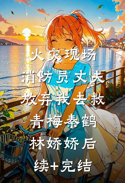火灾现场，消防员丈夫放弃我去救青梅秦鹤林娇娇后续+完结