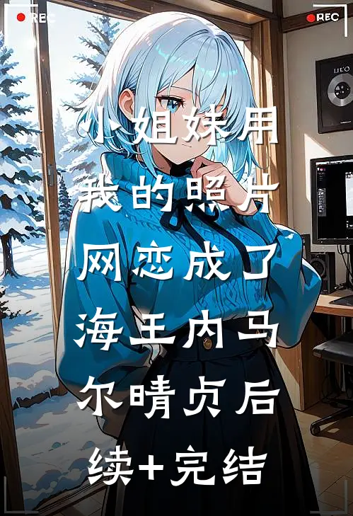 小姐妹用我的照片，网恋成了海王内马尔晴贞后续+完结