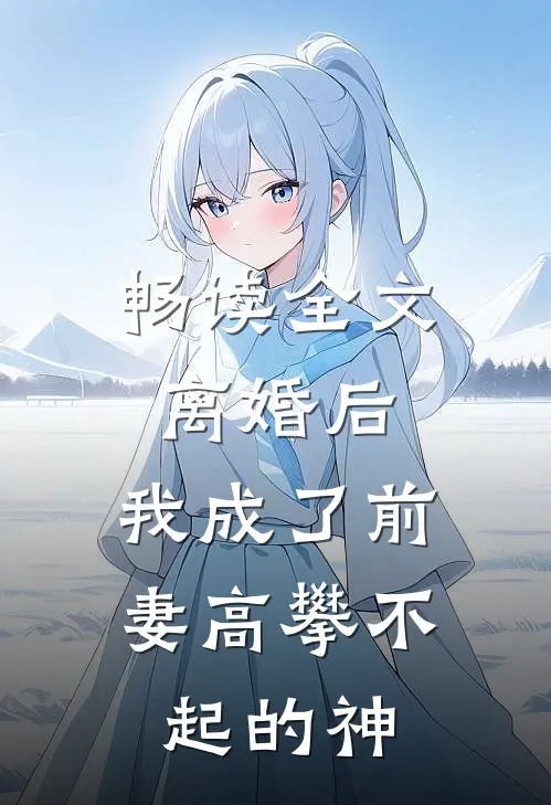 畅读全文离婚后，我成了前妻高攀不起的神