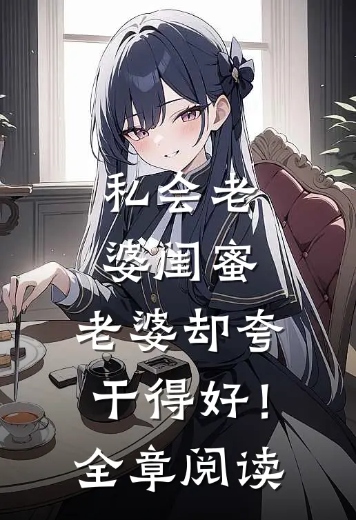 私会老婆闺蜜，老婆却夸干得好！全章阅读