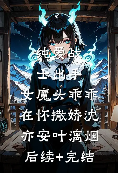 纯爱战士出手：女魔头乖乖在怀撒娇沈亦安叶漓烟后续+完结