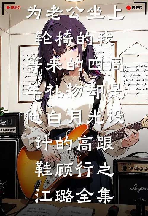 为老公坐上轮椅的我，等来的四周年礼物却是他白月光设计的高跟鞋顾行之江璐 全集