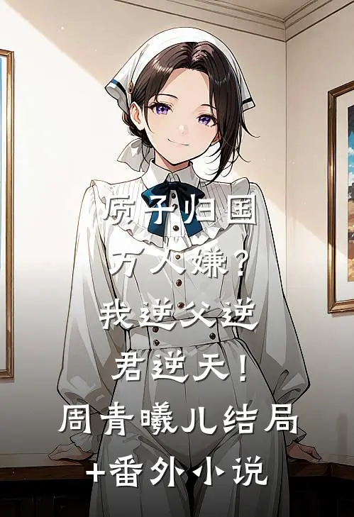 质子归国万人嫌？我逆父逆君逆天！周青曦儿结局+番外小说