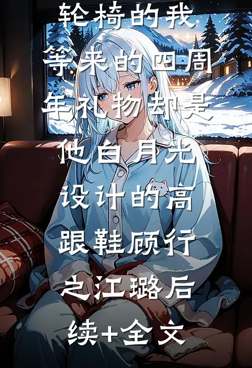 为老公坐上轮椅的我，等来的四周年礼物却是他白月光设计的高跟鞋顾行之江璐后续+全文