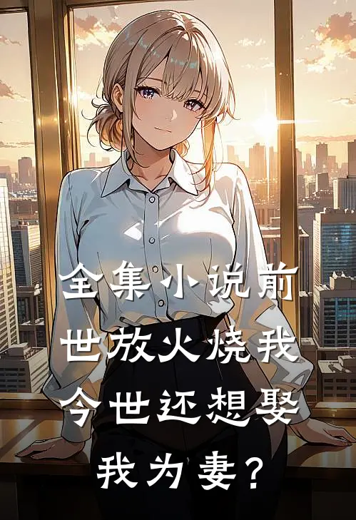 全集小说前世放火烧我，今世还想娶我为妻？