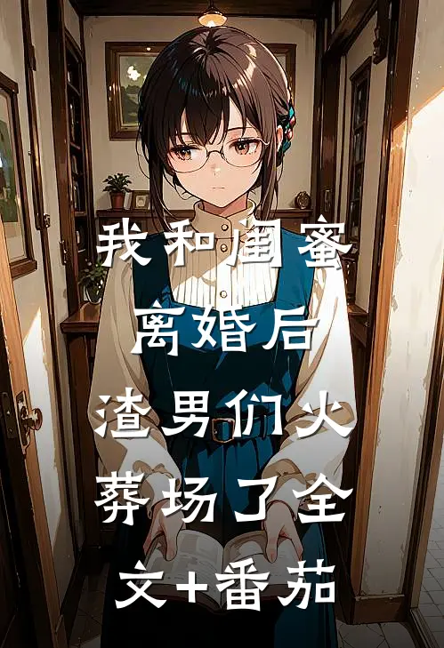 我和闺蜜离婚后，渣男们火葬场了全文+番茄