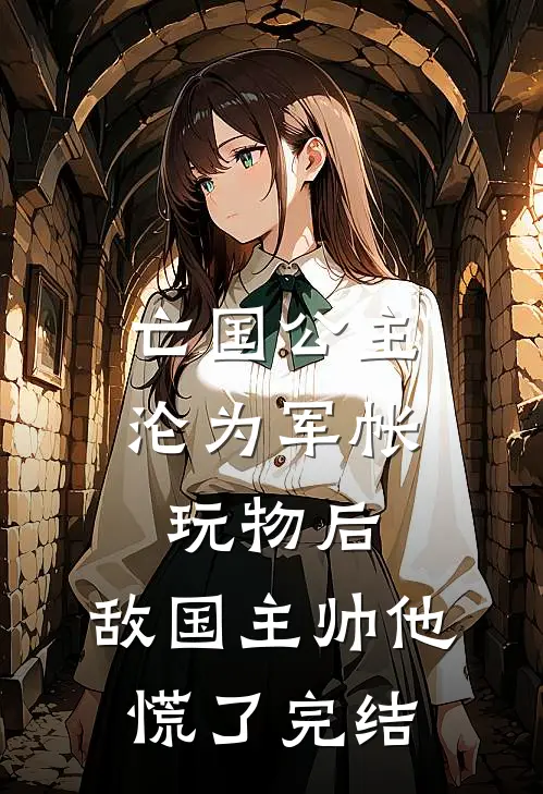 亡国公主沦为军帐玩物后，敌国主帅他慌了完结