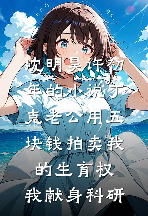 沈明昊许初年的小说丁克老公用五块钱拍卖我的生育权，我献身科研