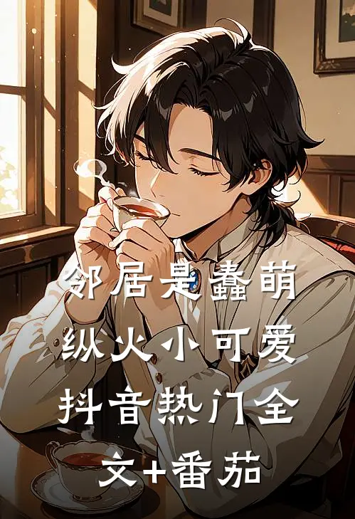 邻居是蠢萌纵火小可爱抖音热门全文+番茄