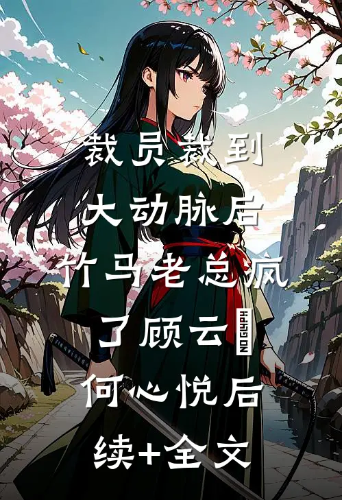 裁员裁到大动脉后，竹马老总疯了顾云璟何心悦后续+全文