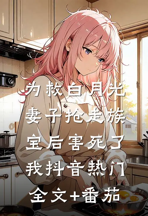 为救白月光，妻子抢走族宝后害死了我抖音热门全文+番茄